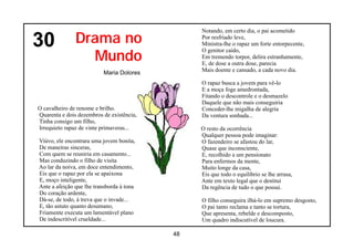 Notando, em certo dia, o pai acometido

30             Drama no                         Por resfriado leve,
                                                Ministra-lhe o rapaz um forte entorpecente,

                 Mundo
                                                O genitor caído,
                                                Em tremendo torpor, delira estranhamente,
                                                E, de dose a outra dose, parecia
                          Maria Dolores         Mais doente e cansado, a cada novo dia.

                                                O rapaz busca a jovem para vê-lo
                                                E a moça foge amedrontada,
                                                Fitando o descontrole e o desmazelo
                                                Daquele que não mais conseguiria
O cavalheiro de renome e brilho.                Conceder-lhe migalha de alegria
Quarenta e dois dezembros de existência,        Da ventura sonhada...
Tinha consigo um filho,
Irrequieto rapaz de vinte primaveras...         O resto da ocorrência
                                                Qualquer pessoa pode imaginar:
Viúvo, ele encontrara uma jovem bonita,         O fazendeiro se afastou do lar,
De maneiras sinceras,                           Quase que inconsciente,
Com quem se reuniria em casamento...            E, recolhido a um pensionato
Mas conduzindo o filho de visita                Para enfermos da mente,
Ao lar da noiva, em doce entendimento,          Muito longe da casa,
Eis que o rapaz por ela se apaixona             Eis que todo o equilíbrio se lhe arrasa,
E, moço inteligente,                            Ante em texto legal que o destitui
Ante a afeição que lhe transborda à tona        Da regência de tudo o que possui.
Do coração ardente,
Dá-se, de todo, à treva que o invade...         O filho conseguira ilhá-lo em supremo desgosto,
E, tão astuto quanto desumano,                  O pai tanto reclama e tanto se tortura,
Friamente executa um lamentável plano           Que apresenta, rebelde e descomposto,
De indescritível crueldade...                   Um quadro indiscutível de loucura.

                                           48
 