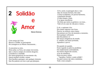 2 Solidão
                                                      Ei-lo, assim, na paisagem doce e rara
                                                      Que ele mesmo formara, dia-a-dia:
                                                      A choça acolhedora, em perene harmonia,
                                                      A plantação florindo


        e
                                                      O chão tratado e lindo.
                                                      E as águas marulhosas
                                                      Da fonte que nutria os gerânios e as rosas...
                                                      Tudo ali era a paz da vida pura e mansa...

    Amor                                              E ele, o aspirante à luz
                                                      Do contato supremo com Jesus,
                                                      Parecia, na essência, uma criança
                                 Maria Dolores
                                                      Que pensava no Céu, de momento a momento,
                                                      Sem qualquer sofrimento
                                                      Que lhe pudesse vir
                                                      Das forças antagônicas do mundo;
Certo amigo de Cristo                                 E, solitário, em êxtase profundo,
Buscou a solidão, no pressuposto                      Aguardava o porvir.
De consagrar-se ao Mestre inteiramente...
                                                      De quando em quando,
A concentrar-se nisto,                                Fosse regando as palavras prediletas
Dizia achar, na Terra, um campo irreverente,          Ou simplesmente contemplando,
Que o situava sempre em extremo desgosto;             Na mística alegria dos ascetas,
Considerava a multidão                                A luz do entardecer,
Por massa preguiçosa em movimento vão,                Dizia em prece calma;
Queria meditar sozinho e atento                       - "Agradeço, Senhor, a santa solidão",
Sem barulhos quaisquer, sem qualquer elemento         Na qual te posso dar toda a minhalma,
Que lhe pudesse em risco a paz que planejara.         Todo o meu coração!...


                                                 05
 
