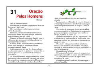 31              Oração
            Pelos Homens                                       Nome, favorecendo-lhes a deriva para orgulho e
                                           Meimei              viciação.
                                                                  Suplicaram-te possibilidades de vencer a distancia e
   Deus de Infinita Bondade!                                   o tempo e permitiste-lhes a descoberta de engrenagens
   Perdoa-nos se te pedimos compaixão em favor dos             que os transportam facilmente de um pólo a outro da
homens,no Plano Físico.                                        Terra.
   Eles te solicitaram conhecimento superior e                     Eles, porém, já conseguem abordar a própria Lua,
abriste-lhes escolas.                                          sem que muitos deles se disponham a aceitar a mínima
   Entretanto, em se iluminando pela inteligência,             ponte de amor para a comunicação com vizinhos e
muitos deles apenas procuram destaque dinheiroso               amigos, no intuito de auxiliá-los.
com menosprezo aos seus irmãos.                                    Pediram-te providências que lhes suprimissem a dor
   Rogaram-te liberdade e inspiraste-lhes leis justas e        e cedeste-lhes os medicamentos de misericórdia, com
sábias,com que senhoreassem a independência, em                os quais se confiam sem preocupação aos tratamentos
regime de responsabilidade.                                    de alivio e cura.
   Contudo, muitos deles truncam ou confundem os                   Mas muitos deles desencaminham semelhantes
textos legais para que os mais fortes se façam                 bênçãos, convertendo-as em corredores para a fuga,
opressores dos mais fracos.                                    anulando os talentos da vida no fogo da leviandade e no
   Insistiram contigo para que lhes desses melhores            gelo da delinqüência.
condições de vida com os familiares e enviaste-lhes os             Deus de Infinita Sabedoria!
recursos preciosos ao levantamento de habitações                   Os homens na Terra e nós outros, os companheiros
confortáveis.                                                  de evolução, vinculados ao mundo somos todos irmãos.
   No entanto, posseando semelhantes valores, muitos              As conseqüências dos erros de alguns são as
deles amoleceram na ociosidade e no tédio que se lhes          dificuldades de todos.
faz conseqüente, entregando os próprios filhos a mãos              Compadece-te de nós e não nos deixes perpetrar o
mercenárias pelas quais são orientados fora de Teu             delito da ingratidão.
                                                          51
 