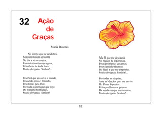 32      Ação
           de
       Graças
                       Maria Dolores

    No tempo que se desdobra,
Sem um minuto de sobra                      Pela fé que me descansa
No dia a se recompor,                       No regaço da esperança,
Entendendo o tempo agora,                   Pelas promessas do amor,
Pelos bens de toda hora,                    Pelo caminho risonho
Muito obrigado, Senhor!...                  Do ideal a que me exponho,
                                            Muito obrigado, Senhor!...

Pelo Sol que envolve o mundo                Por todas as alegrias,
Pelo chão vivo e fecundo,                   Ante as bênçãos que me envias
Pela fonte, pela flor,                      Do Plano Superior,
Por toda a amplidão que vejo                Pelos problemas e provas
Do trabalho benfazejo,                      Da senda em que me renovas,
Muito obrigado, Senhor!                     Muito obrigado, Senhor!...



                                       52
 