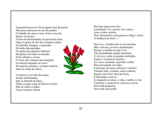 Enquanto houver na Terra algum sinal de pranto,        Dos que rogam aos Céus
Não posso demorar-me em teu jardim.                    Consolação e fé, auxílio, luz e amor...
O trabalho do amor é meu clima e meu lar,              Amo a todos, porém,
Ignoro se escutas                                      Devo permanecer com quem se aflige e chora
A alma da Humanidade em pavorosas lutas.               À distância do bem!..."
Ouço os gritos de dor dos corações caídos,
As petições amargas, os gemidos                        Dito isso, o Senhor põs-se em caminho
De mães desesperadas,                                  Mas o devoto, em novo pensamento,
Os apelos dos grandes infelizes,                       Deixou a solidão em que vivia
Peregrinos de todas as estradas                        Tão deslumbrado quanto desatento.
Entre aflições e crises;                               E, de novo, entre as grandes multidões
O choro das crianças sem ninguém,                      Erguia e consolava corações,
Os doentes largados ao vazio                           Às vezes, insultado, injuriado e aflito
De espírito cansado e coração sombrio,                 Mas procurando em todos
Ante as visões do Além,                                A presença do amor soberano e infinito;
                                                       Varando lodo e sombra, muito embora,
A tristeza e a revolta dos ateus,                      Seguia com Jesus, hora por hora,
Irmãos infortunados                                    Construindo o porvir...
Que se afastam de Deus...                              E, elegendo no amor, a vida, o sonho e o lar,
Tenho comigo a paz do Reino Excelso,                   Começou a esquecer-se e passou a servir,
Mas de todos os lados                                  Sem nada perguntar,
Ouço o imenso clamor                                   Sem nada mais pedir.




                                                  07
 