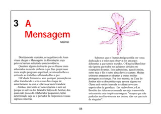 3 A
  Mensagem
                                          Meimei




      Devidamente reunidos, os seguidores de Jesus                Sabemos que o Eterno Amigo confia em vossa
viram chegar o Mensageiro da Orientação, cuja               dedicação e a todos nos observa nos encargos
palavra haviam solicitado com insistência.                  diferentes a que somos trazidos. O Excelso Benfeitor
      Queriam alguma instrução que os fizesse mais          não ignora que todos nos achamos detidos em
adiantados na senda do bem e que lhes propiciasse           ocupações diversas. Esse administra, aquele ensina,
mais amplo progresso espiritual, acentuando-lhes o          outro tece o fio e outro ainda lavra o campo. Muitas
estímulo ao trabalho e dilatando-lhes a paz.                criaturas amparam os doentes e outras muitas
      O Celeste Emissário, sem qualquer presunção no        protegem as crianças. Por isso mesmo, na Casa do
olhar translúcido e sem o mais leve toque de                Senhor não se desconhece que pessoa alguma na
autoritarismo na voz, explicou-se com brandura:             tTerra está sendo chamada a evidenciar-se em
   - Irmãos, não tenho avisos especiais e nem sei           espetáculos de grandeza. Em razão disso, o Lar
porque os servos dos Grandes Servos do Senhor, dos          Bendito das Alturas recomenda vos seja transmitida
quais não passo de colaborador pequenino, terão             unicamente esta simples mensagem: "sempre que não
determinado seja eu o portador da resposta às vossas        puderdes auxiliar-vos uns aos outros, não vos queixeis
súplicas sinceras.                                          de ninguém".


                                                       08
 
