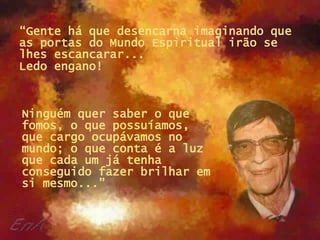 “ Gente há que desencarna imaginando que as portas do Mundo Espiritual irão se lhes escancarar...  Ledo engano!   Ninguém quer saber o que fomos, o que possuíamos, que cargo ocupávamos no mundo; o que conta é a luz que cada um já tenha conseguido fazer brilhar em si mesmo...” 