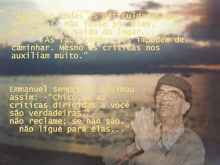 “ Agradeço todas as dificuldades que enfrentei; não fosse por elas,  eu não teria saído do lugar...  As facilidades nos impedem de caminhar. Mesmo as críticas nos auxiliam muito.” Emmanuel sempre me ensinou assim: -“Chico,se as críticas dirigidas a você são verdadeiras,  não reclame; se não são,  não ligue para elas...” 