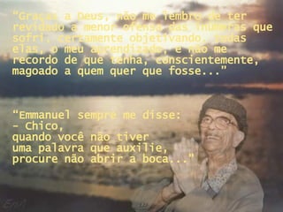 “ Graças a Deus, não me lembro de ter revidado a menor ofensa das inúmeras que sofri, certamente objetivando, todas elas, o meu aprendizado, e não me recordo de que tenha, conscientemente, magoado a quem quer que fosse...” “ Emmanuel sempre me disse:  - Chico,  quando você não tiver  uma palavra que auxilie,  procure não abrir a boca...” 