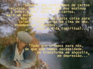 “ Sabemos que precisamos de certos recursos, mas o Senhor não nos ensinou  a pedir o pão, mais dois carros,  mais um avião...  Não precisamos de tanta coisa para colocar tanta carga em cima de nós. Podemos ser chamados  hoje à Vida Espiritual...” “ Tudo que criamos para nós,  de que não temos necessidade,  se transforma em angústia,  em depressão...” 