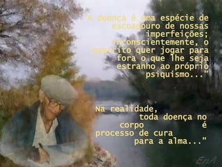 “ A doença é uma espécie de escoadouro de nossas imperfeições; inconscientemente, o espírito quer jogar para fora o que lhe seja estranho ao próprio psiquismo...” Na realidade,  toda doença no corpo  é processo de cura  para a alma...” 