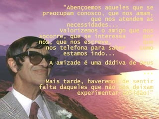 “ Abençoemos aqueles que se preocupam conosco, que nos amam, que nos atendem as necessidades...  Valorizemos o amigo que nos socorre, que se interessa  por nós, que nos escreve,  que nos telefona para saber  como estamos indo...  A amizade é uma dádiva de Deus ... Mais tarde, haveremos de sentir falta daqueles que não nos deixam experimentar solidão!” 