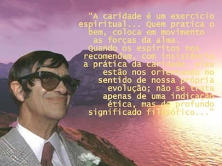 “ A caridade é um exercício espiritual... Quem pratica o bem, coloca em movimento  as forças da alma.  Quando os espíritos nos  recomendam, com insistência a prática da caridade, eles estão nos orientando no sentido de nossa própria evolução; não se trata apenas de uma indicação ética, mas de profundo significado filosófico...” 