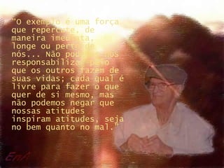 “ O exemplo é uma força que repercute, de maneira imediata,  longe ou perto de nós... Não podemos nos responsabilizar pelo que os outros fazem de suas vidas; cada qual é livre para fazer o que quer de si mesmo, mas não podemos negar que nossas atitudes inspiram atitudes, seja no bem quanto no mal.” 