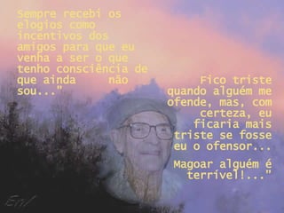 Sempre recebi os elogios como incentivos dos amigos para que eu venha a ser o que tenho consciência de que ainda  não sou...” Fico triste quando alguém me ofende, mas, com certeza, eu ficaria mais triste se fosse eu o ofensor... Magoar alguém é terrível!...” 