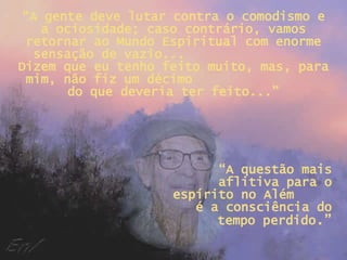 “ A gente deve lutar contra o comodismo e a ociosidade; caso contrário, vamos retornar ao Mundo Espiritual com enorme sensação de vazio...  Dizem que eu tenho feito muito, mas, para mim, não fiz um décimo  do que deveria ter feito...” “ A questão mais aflitiva para o espírito no Além  é a consciência do tempo perdido .” 