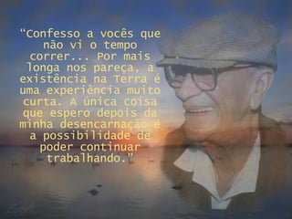 “ Confesso a vocês que não vi o tempo correr... Por mais longa nos pareça, a existência na Terra é uma experiência muito curta. A única coisa que espero depois da minha desencarnação é a possibilidade de poder continuar trabalhando.” 