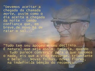 “ Devemos aceitar a chegada da chamada  morte , assim como o dia aceita a chegada da noite – tendo confiança que, em breve,de novo há de raiar o sol...” “ Tudo tem seu apogeu e seu declínio...  É natural que seja assim; todavia, quando  tudo parece convergir para o que supomos o nada, eis que a vida ressurge, triunfante  e bela!... Novas folhas, novas flores,  na indefinida bênção do recomeço!...” 