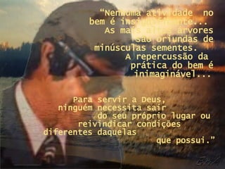 “ Nenhuma atividade  no bem é insignificante...  As mais altas árvores são oriundas de minúsculas sementes.  A repercussão da  prática do bem é inimaginável...   Para servir a Deus,  ninguém necessita sair  do seu próprio lugar ou  reivindicar condições  diferentes daquelas  que possui.” 
