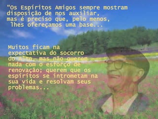 “ Os Espíritos Amigos sempre mostram disposição de nos auxiliar,  mas é preciso que, pelo menos,  lhes ofereçamos uma base... Muitos ficam na expectativa do socorro  do Alto, mas não querem nada com o esforço de renovação; querem que os espíritos se intrometam na sua vida e resolvam seus problemas...   
