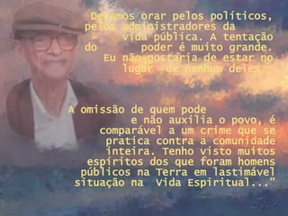 Devemos orar pelos políticos, pelos administradores da  vida pública. A tentação do  poder é muito grande. Eu não gostaria de estar no lugar  de nenhum deles.   A omissão de quem pode  e não auxilia o povo, é comparável a um crime que se pratica contra a comunidade inteira. Tenho visto muitos espíritos dos que foram homens públicos na Terra em lastimável situação na  Vida Espiritual...” 