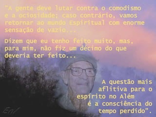 “ A gente deve lutar contra o comodismo e a ociosidade; caso contrário, vamos retornar ao mundo Espiritual com enorme sensação de vazio... Dizem que eu tenho feito muito, mas, para mim, não fiz um décimo do que deveria ter feito... A questão mais aflitiva para o espírito no Além  é a consciência do tempo perdido”. 