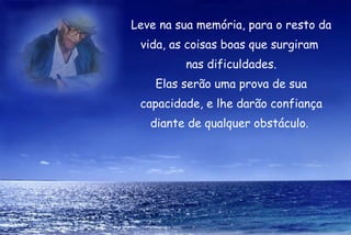 Leve na sua memória, para o resto da vida, as coisas boas que surgiram  nas dificuldades. Elas serão uma prova de sua capacidade, e lhe darão confiança diante de qualquer obstáculo.  