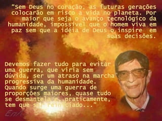 “ Sem Deus no coração, as futuras gerações colocarão em risco a vida no planeta. Por maior que seja o avanço tecnológico da humanidade, impossível que o homem viva em paz sem que a idéia de Deus o inspire  em suas decisões. Devemos fazer tudo para evitar uma guerra, que viria sem dúvida, ser um atraso na marcha progressiva da humanidade. Quando surge uma guerra de proporções maiores, quase tudo se desmantela e, praticamente, tem que ser reiniciado...”  
