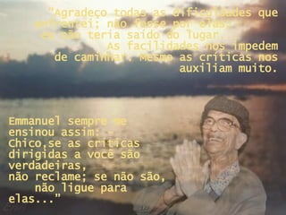 “ Agradeço todas as dificuldades que enfrentei; não fosse por elas,  eu não teria saído do lugar...  As facilidades nos impedem de caminhar. Mesmo as críticas nos auxiliam muito. Emmanuel sempre me ensinou assim: - Chico,se as críticas dirigidas a você são verdadeiras,  não reclame; se não são,  não ligue para elas...” 