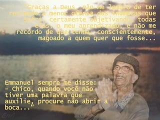 “ Graças a Deus, não me lembro de ter revidado a menor ofensa das inúmeras que sofri, certamente objetivando, todas elas, o meu aprendizado, e não me recordo de que tenha, conscientemente, magoado a quem quer que fosse... Emmanuel sempre me disse:  - Chico, quando você não tiver uma palavra que auxilie, procure não abrir a boca...” 