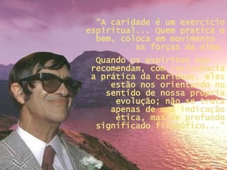 “ A caridade é um exercício espiritual... Quem pratica o bem, coloca em movimento  as forças da alma. Quando os espíritos nos  recomendam, com insistência a prática da caridade, eles estão nos orientando no sentido de nossa própria evolução; não se trata apenas de uma indicação ética, mas de profundo significado filosófico...” 