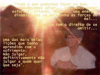 Uma das mais belas lições que tenho aprendido com o sofrimento:  Não julgar, definitivamente não julgar a quem quer  que seja”. “ Tudo o que pudermos fazer no bem,  não devemos adiar... Carecemos somar esforços, criando, digamos, uma energia dinâmica que se anteponha às forças do mal... ...Ninguém tem o direito de se omitir... 