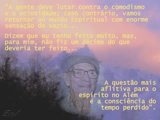 “ A gente deve lutar contra o comodismo e a ociosidade; caso contrário, vamos retornar ao mundo Espiritual com enorme sensação de vazio... Dizem que eu tenho feito muito, mas, para mim, não fiz um décimo do que deveria ter feito... A questão mais aflitiva para o espírito no Além  é a consciência do tempo perdido”. 