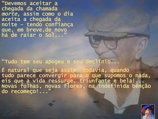 “ Devemos aceitar a chegada da chamada  morte , assim como o dia aceita a chegada da noite – tendo confiança que, em breve,de novo há de raiar o Sol...” “ Tudo tem seu apogeu e seu declínio... É natural que seja assim; todavia, quando  tudo parece convergir para o que supomos o nada, eis que a vida ressurge, triunfante e bela!... Novas folhas, novas flores, na indefinida bênção do recomeço!...” Revisado por Dani *Lara* + Mensagens em PPS no site   www.janelaparaomar.hpg.ig.com.br 