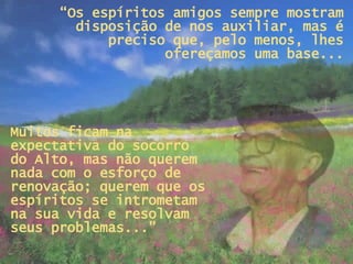 “ Os espíritos amigos sempre mostram disposição de nos auxiliar, mas é preciso que, pelo menos, lhes ofereçamos uma base... Muitos ficam na expectativa do socorro  do Alto, mas não querem nada com o esforço de renovação; querem que os espíritos se intrometam na sua vida e resolvam seus problemas...”  