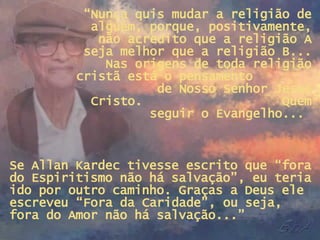 “ Nunca quis mudar a religião de alguém, porque, positivamente, não acredito que a religião A seja melhor que a religião B... Nas origens de toda religião cristã está o pensamento  de Nosso Senhor Jesus Cristo.  Quem seguir o Evangelho...  Se Allan Kardec tivesse escrito que “fora do Espiritismo não há salvação”, eu teria ido por outro caminho. Graças a Deus ele escreveu “Fora da Caridade”, ou seja, fora do Amor não há salvação...” 