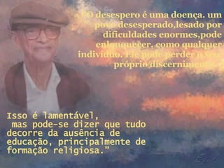 “ O desespero é uma doença. um povo desesperado,lesado por dificuldades enormes,pode enlouquecer, como qualquer indivíduo. Ele pode perder o seu  próprio discernimento.   Isso é lamentável,  mas pode-se dizer que tudo decorre da ausência de  educação, principalmente de formação religiosa.” 