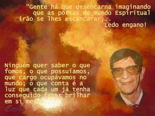 “ Gente há que desencarna imaginando que as portas do mundo Espiritual irão se lhes escancarar...  Ledo engano!  Ninguém quer saber o que fomos, o que possuíamos, que cargo ocupávamos no mundo; o que conta é a luz que cada um já tenha conseguido fazer brilhar em si mesmo...” 
