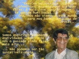 “ Existem pessoas que se sentem ofendidas, magoadas por qualquer coisa: à mais leve contrariedade,  se sentem humilhadas...  Ora, nós não viemos a este mundo para nos banhar em águas de rosas... Somos espíritos altamente endividados - dentro de nós o passado ainda fala mais alto...  ... Não podemos ser tão suscetíveis assim...” 