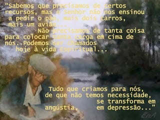 “ Sabemos que precisamos de certos recursos, mas o Senhor não nos ensinou  a pedir o pão, mais dois carros,  mais um avião...  Não precisamos de tanta coisa para colocar tanta carga em cima de nós. Podemos ser chamados  hoje à vida Espiritual... Tudo que criamos para nós,  de que não temos necessidade,  se transforma em angústia,  em depressão...” 