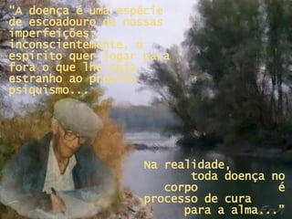 “ A doença é uma espécie de escoadouro de nossas imperfeições; inconscientemente, o espírito quer jogar para fora o que lhe seja estranho ao próprio psiquismo... Na realidade,  toda doença no corpo  é processo de cura  para a alma...” 
