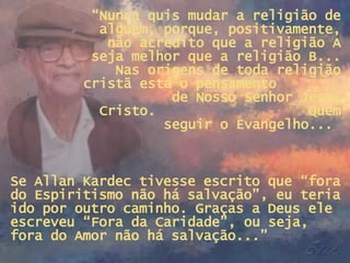 “ Nunca quis mudar a religião de alguém, porque, positivamente, não acredito que a religião A seja melhor que a religião B... Nas origens de toda religião cristã está o pensamento  de Nosso Senhor Jesus Cristo.  Quem seguir o Evangelho...  Se Allan Kardec tivesse escrito que “fora do Espiritismo não há salvação”, eu teria ido por outro caminho. Graças a Deus ele escreveu “Fora da Caridade”, ou seja, fora do Amor não há salvação...” 