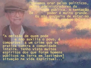 “ Devemos orar pelos políticos, pelos administradores da  vida pública. A tentação do  poder é muito grande. Eu não gostaria de estar no lugar de nenhum deles.  “ A omissão de quem pode  e não auxilia o povo, é comparável a um crime que se pratica contra a comunidade inteira. Tenho visto muitos espíritos dos que foram homens públicos na Terra em lastimável situação na vida Espiritual...” 