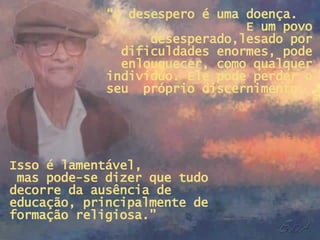 “ O desespero é uma doença.  E um povo desesperado,lesado por dificuldades enormes, pode enlouquecer, como qualquer indivíduo. Ele pode perder o seu  próprio discernimento.  Isso é lamentável,  mas pode-se dizer que tudo decorre da ausência de  educação, principalmente de formação religiosa.” 