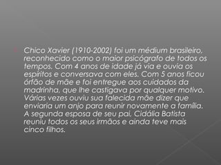    Chico Xavier (1910-2002) foi um médium brasileiro,
    reconhecido como o maior psicógrafo de todos os
    tempos. Com 4 anos de idade já via e ouvia os
    espíritos e conversava com eles. Com 5 anos ficou
    órfão de mãe e foi entregue aos cuidados da
    madrinha, que lhe castigava por qualquer motivo.
    Várias vezes ouviu sua falecida mãe dizer que
    enviaria um anjo para reunir novamente a família.
    A segunda esposa de seu pai, Cidália Batista
    reuniu todos os seus irmãos e ainda teve mais
    cinco filhos.
 