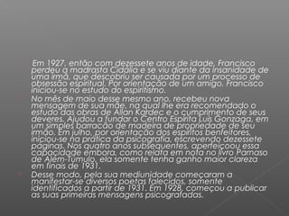 
     Em 1927, então com dezessete anos de idade, Francisco
    perdeu a madrasta Cidália e se viu diante da insanidade de
    uma irmã, que descobriu ser causada por um processo de
    obsessão espiritual. Por orientação de um amigo, Francisco
    iniciou-se no estudo do espiritismo.
   No mês de maio desse mesmo ano, recebeu nova
    mensagem de sua mãe, na qual lhe era recomendado o
    estudo das obras de Allan Kardec e o cumprimento de seus
    deveres. Ajudou a fundar o Centro Espírita Luís Gonzaga, em
    um simples barracão de madeira de propriedade de seu
    irmão. Em julho, por orientação dos espíritos benfeitores,
    iniciou-se na prática da psicografia, escrevendo dezessete
    páginas. Nos quatro anos subsequentes, aperfeiçoou essa
    capacidade embora, como relata em nota no livro Parnaso
    de Além-Túmulo, ela somente tenha ganho maior clareza
    em finais de 1931.
   Desse modo, pela sua mediunidade começaram a
    manifestar-se diversos poetas falecidos, somente
    identificados a partir de 1931. Em 1928, começou a publicar
    as suas primeiras mensagens psicografadas.
 