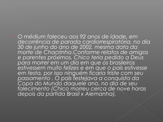    O médium faleceu aos 92 anos de idade, em
    decorrência de parada cardiorrespiratória, no dia
    30 de junho do ano de 2002, mesma data da
    morte de Chacrinha.Conforme relatos de amigos
    e parentes próximos, Chico teria pedido a Deus
    para morrer em um dia em que os brasileiros
    estivessem muito felizes e em que o país estivesse
    em festa, por isso ninguém ficaria triste com seu
    passamento . O país festejava a conquista da
    Copa do Mundo daquele ano, no dia de seu
    falecimento (Chico morreu cerca de nove horas
    depois da partida Brasil x Alemanha).
 