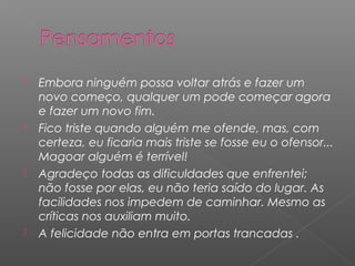    Embora ninguém possa voltar atrás e fazer um
    novo começo, qualquer um pode começar agora
    e fazer um novo fim.
   Fico triste quando alguém me ofende, mas, com
    certeza, eu ficaria mais triste se fosse eu o ofensor...
    Magoar alguém é terrível!
   Agradeço todas as dificuldades que enfrentei;
    não fosse por elas, eu não teria saído do lugar. As
    facilidades nos impedem de caminhar. Mesmo as
    críticas nos auxiliam muito.
   A felicidade não entra em portas trancadas .
 