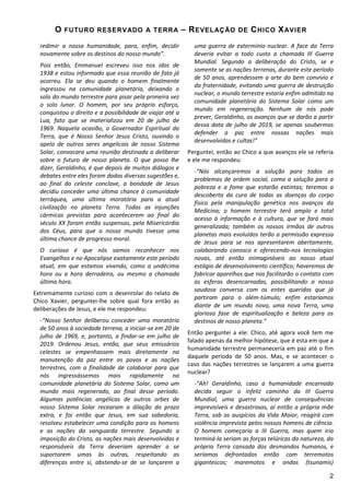 O

FUTURO RESERV ADO A T ERR A

redimir a nossa humanidade, para, enfim, decidir
novamente sobre os destinos do nosso mundo”.
Pois então, Emmanuel escreveu isso nos idos de
1938 e estou informado que essa reunião de fato já
ocorreu. Ela se deu quando o homem finalmente
ingressou na comunidade planetária, deixando o
solo do mundo terrestre para pisar pela primeira vez
o solo lunar. O homem, por seu próprio esforço,
conquistou o direito e a possibilidade de viajar até a
Lua, fato que se materializou em 20 de julho de
1969. Naquela ocasião, o Governador Espiritual da
Terra, que é Nosso Senhor Jesus Cristo, ouvindo o
apelo de outros seres angelicais de nosso Sistema
Solar, convocara uma reunião destinada a deliberar
sobre o futuro de nosso planeta. O que posso lhe
dizer, Geraldinho, é que depois de muitos diálogos e
debates entre eles foram dadas diversas sugestões e,
ao final do celeste conclave, a bondade de Jesus
decidiu conceder uma última chance à comunidade
terráquea, uma última moratória para a atual
civilização no planeta Terra. Todas as injunções
cármicas previstas para acontecerem ao final do
século XX foram então suspensas, pela Misericórdia
dos Céus, para que o nosso mundo tivesse uma
última chance de progresso moral.
O curioso é que nós vamos reconhecer nos
Evangelhos e no Apocalipse exatamente este período
atual, em que estamos vivendo, como a undécima
hora ou a hora derradeira, ou mesmo a chamada
última hora.
Extremamente curioso com o desenrolar do relato de
Chico Xavier, perguntei-lhe sobre qual fora então as
deliberações de Jesus, e ele me respondeu:
-“Nosso Senhor deliberou conceder uma moratória
de 50 anos à sociedade terrena, a iniciar-se em 20 de
julho de 1969, e, portanto, a findar-se em julho de
2019. Ordenou Jesus, então, que seus emissários
celestes se empenhassem mais diretamente na
manutenção da paz entre os povos e as nações
terrestres, com a finalidade de colaborar para que
nós ingressássemos mais rapidamente na
comunidade planetária do Sistema Solar, como um
mundo mais regenerado, ao final desse período.
Algumas potências angélicas de outros orbes de
nosso Sistema Solar recearam a dilação do prazo
extra, e foi então que Jesus, em sua sabedoria,
resolveu estabelecer uma condição para os homens
e as nações da vanguarda terrestre. Segundo a
imposição do Cristo, as nações mais desenvolvidas e
responsáveis da Terra deveriam aprender a se
suportarem umas às outras, respeitando as
diferenças entre si, abstendo-se de se lançarem a

– R EVEL AÇ ÃO

DE

C HICO X AVI ER

uma guerra de extermínio nuclear. A face da Terra
deveria evitar a todo custo a chamada III Guerra
Mundial. Segundo a deliberação do Cristo, se e
somente se as nações terrenas, durante este período
de 50 anos, aprendessem a arte do bem convívio e
da fraternidade, evitando uma guerra de destruição
nuclear, o mundo terrestre estaria enfim admitido na
comunidade planetária do Sistema Solar como um
mundo em regeneração. Nenhum de nós pode
prever, Geraldinho, os avanços que se darão a partir
dessa data de julho de 2019, se apenas soubermos
defender a paz entre nossas nações mais
desenvolvidas e cultas!”
Perguntei, então ao Chico a que avanços ele se referia
e ele me respondeu:
-“Nós alcançaremos a solução para todos os
problemas de ordem social, como a solução para a
pobreza e a fome que estarão extintas; teremos a
descoberta da cura de todas as doenças do corpo
físico pela manipulação genética nos avanços da
Medicina; o homem terrestre terá amplo e total
acesso à informação e à cultura, que se fará mais
generalizada; também os nossos irmãos de outros
planetas mais evoluídos terão a permissão expressa
de Jesus para se nos apresentarem abertamente,
colaborando conosco e oferecendo-nos tecnologias
novas, até então inimagináveis ao nosso atual
estágio de desenvolvimento científico; haveremos de
fabricar aparelhos que nos facilitarão o contato com
as esferas desencarnadas, possibilitando a nossa
saudosa conversa com os entes queridos que já
partiram para o além-túmulo; enfim estaríamos
diante de um mundo novo, uma nova Terra, uma
gloriosa fase de espiritualização e beleza para os
destinos de nosso planeta.”
Então perguntei a ele: Chico, até agora você tem me
falado apenas da melhor hipótese, que é esta em que a
humanidade terrestre permaneceria em paz até o fim
daquele período de 50 anos. Mas, e se acontecer o
caso das nações terrestres se lançarem a uma guerra
nuclear?
-“Ah! Geraldinho, caso a humanidade encarnada
decida seguir o infeliz caminho da III Guerra
Mundial, uma guerra nuclear de consequências
imprevisíveis e desastrosas, aí então a própria mãe
Terra, sob os auspícios da Vida Maior, reagirá com
violência imprevista pelos nossos homens de ciência.
O homem começaria a III Guerra, mas quem iria
terminá-la seriam as forças telúricas da natureza, da
própria Terra cansada dos desmandos humanos, e
seríamos defrontados então com terremotos
gigantescos; maremotos e ondas (tsunamis)
2

 