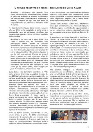 O

FUTURO RESERV ADO A T ERR A

Geraldinho – Infelizmente, não. Segundo Chico
Xavier, o Brasil não terá privilégios e sofrerá também
os efeitos de terremotos e tsunamis, notadamente
nas zonas costeiras. Acontece que de acordo com o
médium, o impacto por aqui será bem menor se
comparado com o que sobrevirá no Hemisfério Norte
do planeta.
FE - Você também crê que a ida do homem à Lua, em
julho de 1969, tenha precipitado de certa forma a
preocupação com as conquistas científicas dos
humanos, que poderiam colocar em risco o equilíbrio
do Sistema Solar?
Geraldinho – sim, creio que a revelação de Chico
Xavier a respeito traz, nas entrelinhas, essa
preocupação
celeste
quanto
às
possíveis
interferências dos humanos terráqueos nos destinos
do equilíbrio planetário em nosso Sistema Solar. Pelo
que Chico Xavier falou, alguns dos seres angélicos de
outros orbes planetários não estariam dispostos a
nos dar mais este prazo de 50 anos, que vencerá
daqui a apenas oito anos, temerosos talvez de
nossas nefastas e perniciosas influências. Essa última
hora bem que poderia ser por nós considerada como
a última bênção misericordiosa de Jesus Cristo em
nosso favor, uma vez que, pela explicação de Chico
Xavier, foi ele, Nosso Senhor, quem advogou em
favor de nossa causa, ainda mais vez mais.
Outra decisão dos benfeitores espirituais da Vida
Maior foi a que determinou que, após o alvorecer do
ano 2000 da Era Cristã, os espíritos empedernidos no
mal e na ignorância não mais receberiam a permissão
para reencarnar na face da Terra. Reencarnar aqui, a
partir dessa data equivaleria a um valioso prêmio justo,
destinado apenas aos espíritos mais fortes e
preparados, que souberam amealhar, no transcurso de
múltiplas reencarnações, conquistas espirituais
relevantes como a mansidão, a brandura, o amor à paz
e à concórdia fraternal entre povos e nações. Insere-se
dentro dessa programação de ordem superior a
própria reencarnação do mentor espiritual de Chico
Xavier, o espírito Emmanuel, que, de fato, veio a
renascer, segundo Chico informou a variados amigos
mais próximos, exatamente no ano 2000. Certamente,
Emmanuel, reencarnado aqui no coração do Brasil,
haverá de desempenhar significativo papel na evolução
espiritual de nosso orbe.
Todos os demais espíritos, recalcitrantes no mal,
seriam então, a partir de 2000, encaminhados
forçosamente à reencarnação em mundos mais
atrasados, de expiações e de provas aspérrimas, ou
mesmo em mundos primitivos, vivenciando ainda o
estágio do homem das cavernas, para poderem purgar

– R EVEL AÇ ÃO

DE

C HICO X AVI ER

os seus desmandos e a sua insubmissão aos desígnios
superiores. Chico Xavier tinha conhecimento desses
mundos para onde os espíritos renitentes estariam
sendo degredados. Segundo ele, o maior desses
planetas se chamaria Kírom ou Quírom.
É a nossa última chance, é a última hora... Não há mais
tempo para o materialismo. Não há mais tempo para
ilusões ou enganos imediatistas. Ou seguiremos com a
Luz que efetivamente buscarmos, ou nos afundaremos
nas sombras de nossa própria ignorância. Que será de
nós?
A resposta está em nosso livre-arbítrio, individual e
coletivo. É A nossa escolha de hoje que vai gerar o
nosso destino. Poderemos optar pelo melhor caminho,
o da fraternidade, da sabedoria e do amor, e a
regeneração chegará para nós de forma brilhante a
partir de 2019; ou poderemos simplesmente escolher o
caminho do sofrimento e da dor e, neste caso infeliz,
teremos um longo período de reconstrução que
poderá durar mais de mil anos, segundo Chico Xavier.
Entretanto, sejamos otimistas. Lembremo-nos que
deste período de 50 anos já se passaram 42 anos em
que as nações mais desenvolvidas e responsáveis do
planeta conseguiram se suportar umas às outras sem
se lançarem a uma guerra de extermínio nuclear. Essa
era a pré-condição imposta por Jesus.
Não estamos entregues à fatalidade nem
predeterminados ao sofrimento. Estamos diante de
uma encruzilhada do destino coletivo que nos une à
nossa casa planetária, aqui na Terra. Temos diante de
nós dois caminhos a seguir. O caminho do amor e da
sabedoria nos levará a mais rápida ascensão espiritual
coletiva. O caminho do ódio e da ignorância acarretarnos-á mais amplo dispêndio de séculos na
reconstrução material e espiritual de nossas
coletividades. Tudo virá de acordo com nossas escolhas
de agora, individuais e coletivas. Oremos muito.
O próprio Emmanuel, através de Chico Xavier,
respondendo a uma entrevista já publicada em livro
nos diz que as profecias são reveladas aos homens
para não serem cumpridas. São na realidade um
grande aviso espiritual para que nos melhoremos e
afastemos de nós a hipótese do pior caminho.

Chico Xavier/ Geraldo Lemos Neto/ Marlene Nobre.
4

 