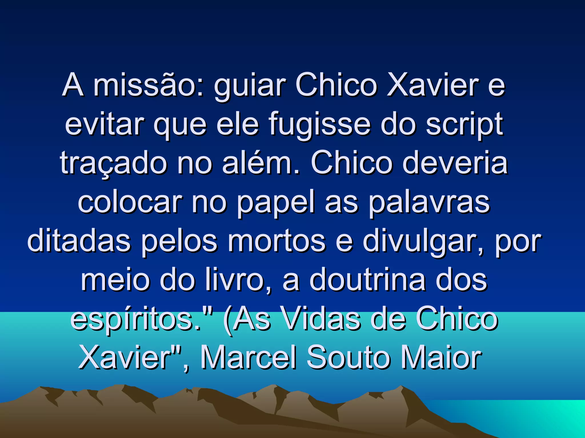 A missão: guiar Chico Xavier e
    evitar que ele fugisse do script
   traçado no além. Chico deveria
     colocar no papel as palavras
ditadas pelos mortos e divulgar, por
     meio do livro, a doutrina dos
    espíritos." (As Vidas de Chico
     Xavier", Marcel Souto Maior
 