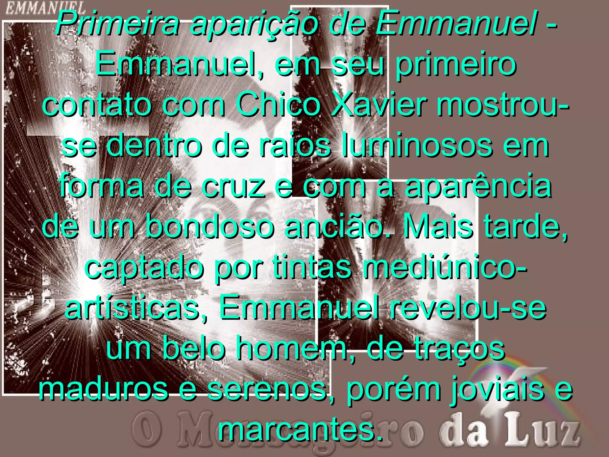 Primeira aparição de Emmanuel -
    Emmanuel, em seu primeiro
contato com Chico Xavier mostrou-
 se dentro de raios luminosos em
 forma de cruz e com a aparência
de um bondoso ancião. Mais tarde,
   captado por tintas mediúnico-
  artísticas, Emmanuel revelou-se
     um belo homem, de traços
maduros e serenos, porém joviais e
              marcantes.
 