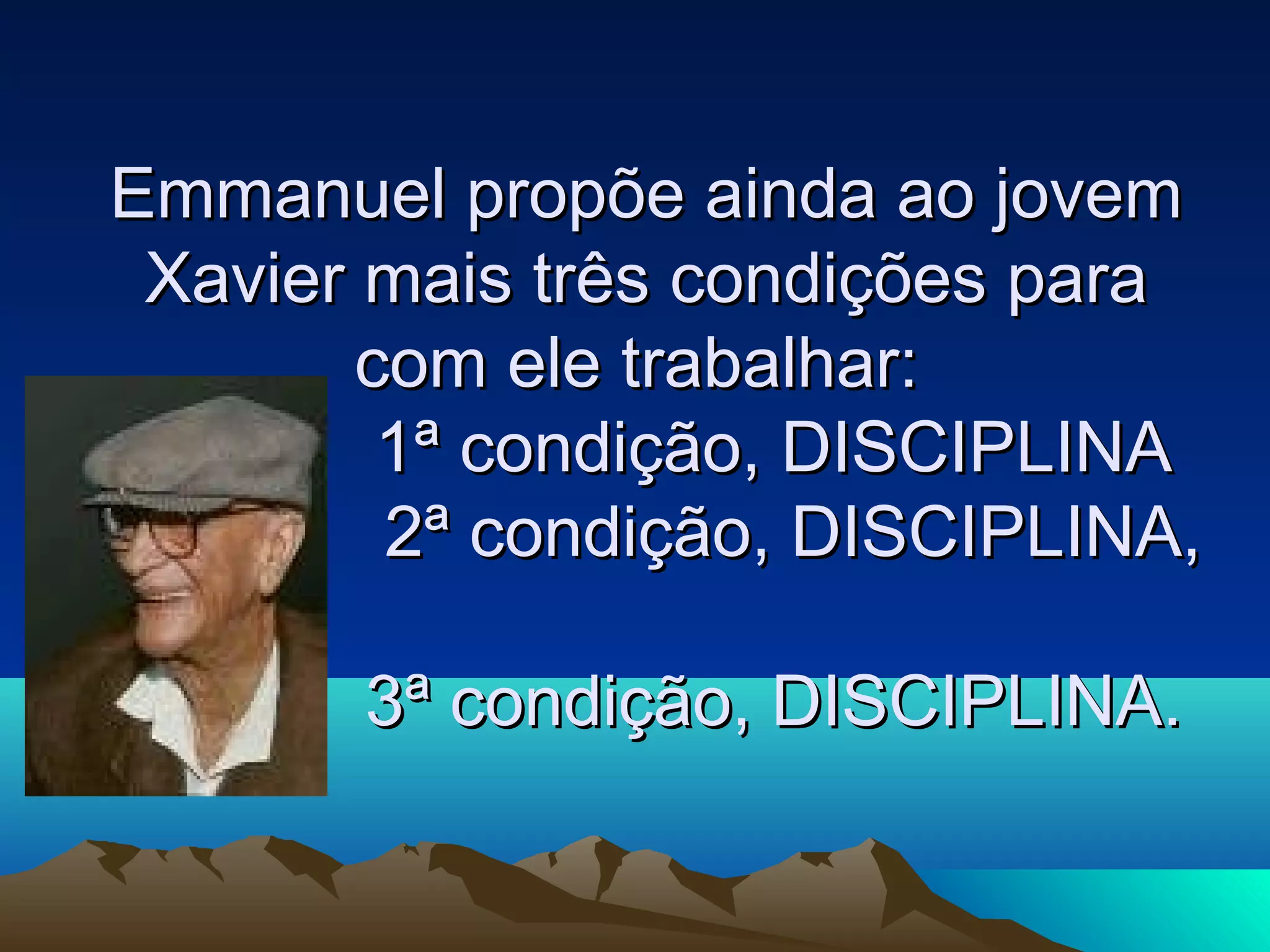 Emmanuel propõe ainda ao jovem
 Xavier mais três condições para
        com ele trabalhar:
         1ª condição, DISCIPLINA
         2ª condição, DISCIPLINA,

       3ª condição, DISCIPLINA.
 