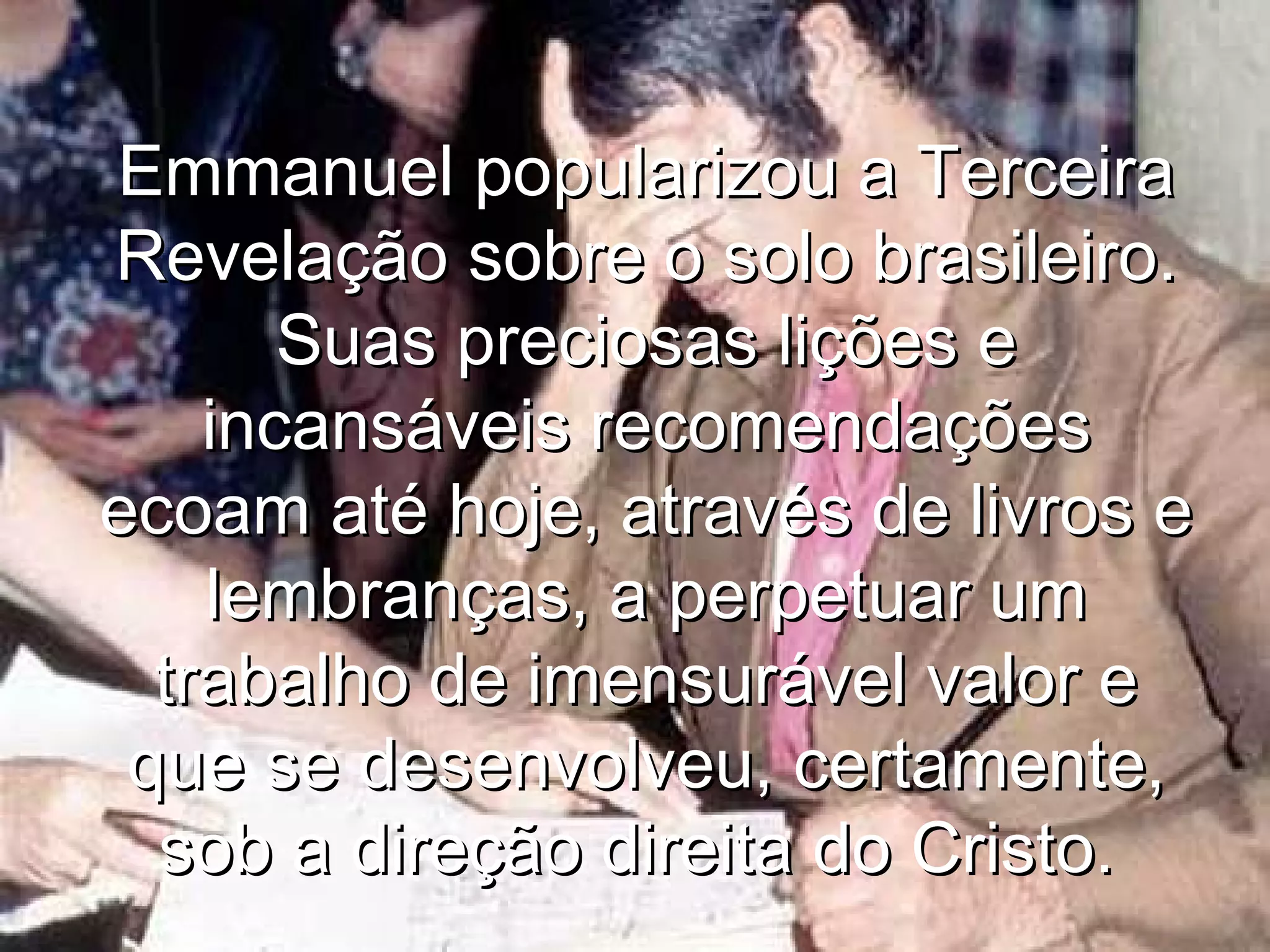 Emmanuel popularizou a Terceira
Revelação sobre o solo brasileiro.
       Suas preciosas lições e
    incansáveis recomendações
ecoam até hoje, através de livros e
    lembranças, a perpetuar um
  trabalho de imensurável valor e
 que se desenvolveu, certamente,
  sob a direção direita do Cristo.
 